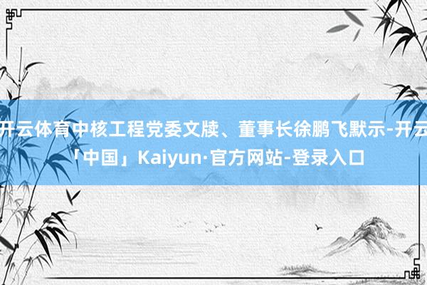 开云体育中核工程党委文牍、董事长徐鹏飞默示-开云「中国」Kaiyun·官方网站-登录入口