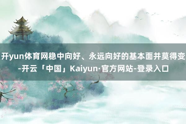 开yun体育网稳中向好、永远向好的基本面并莫得变-开云「中国」Kaiyun·官方网站-登录入口