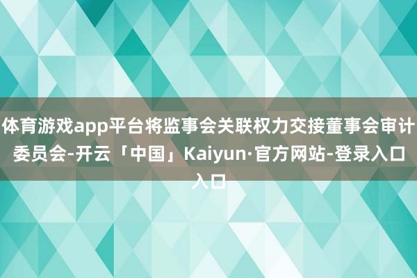 体育游戏app平台将监事会关联权力交接董事会审计委员会-开云「中国」Kaiyun·官方网站-登录入口