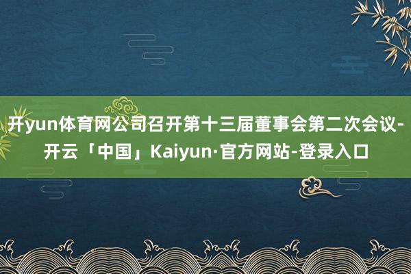 开yun体育网公司召开第十三届董事会第二次会议-开云「中国」Kaiyun·官方网站-登录入口