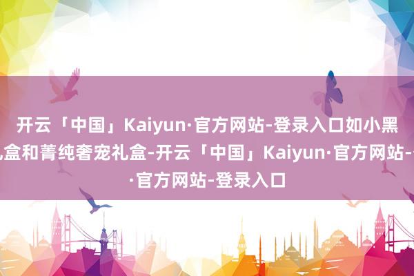 开云「中国」Kaiyun·官方网站-登录入口如小黑瓶王牌礼盒和菁纯奢宠礼盒-开云「中国」Kaiyun·官方网站-登录入口