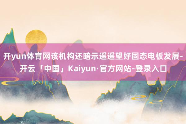 开yun体育网该机构还暗示遥遥望好固态电板发展-开云「中国」Kaiyun·官方网站-登录入口