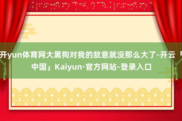 开yun体育网大黑狗对我的敌意就没那么大了-开云「中国」Kaiyun·官方网站-登录入口