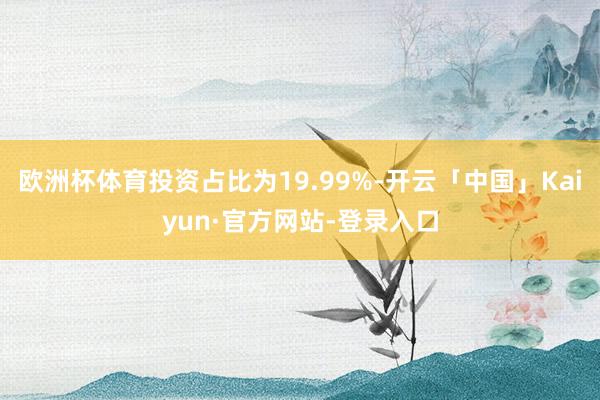 欧洲杯体育投资占比为19.99%-开云「中国」Kaiyun·官方网站-登录入口