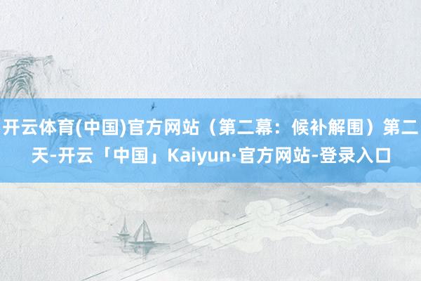 开云体育(中国)官方网站(第二幕:候补解围)第二天-开云「中国」Kaiyun·官方网站-登录入口