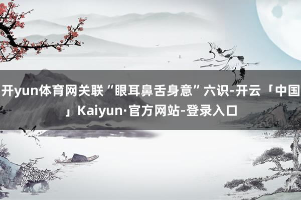 开yun体育网关联“眼耳鼻舌身意”六识-开云「中国」Kaiyun·官方网站-登录入口