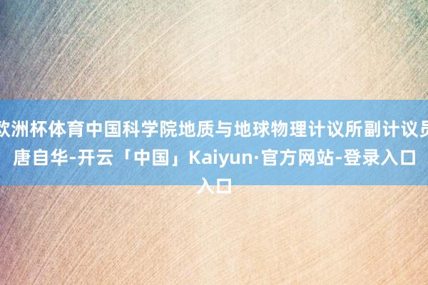 欧洲杯体育中国科学院地质与地球物理计议所副计议员唐自华-开云「中国」Kaiyun·官方网站-登录入口