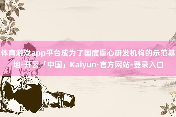 体育游戏app平台成为了国度重心研发机构的示范基地-开云「中国」Kaiyun·官方网站-登录入口