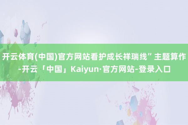 开云体育(中国)官方网站看护成长祥瑞线”主题算作-开云「中国」Kaiyun·官方网站-登录入口
