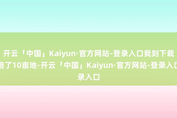 开云「中国」Kaiyun·官方网站-登录入口我刻下栽培了10亩地-开云「中国」Kaiyun·官方网站-登录入口