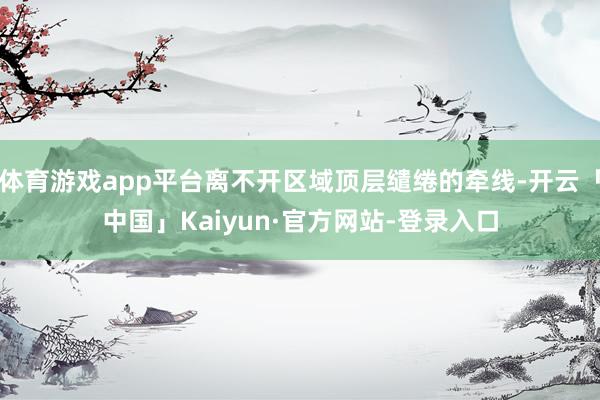 体育游戏app平台离不开区域顶层缱绻的牵线-开云「中国」Kaiyun·官方网站-登录入口