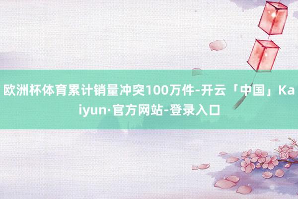 欧洲杯体育累计销量冲突100万件-开云「中国」Kaiyun·官方网站-登录入口