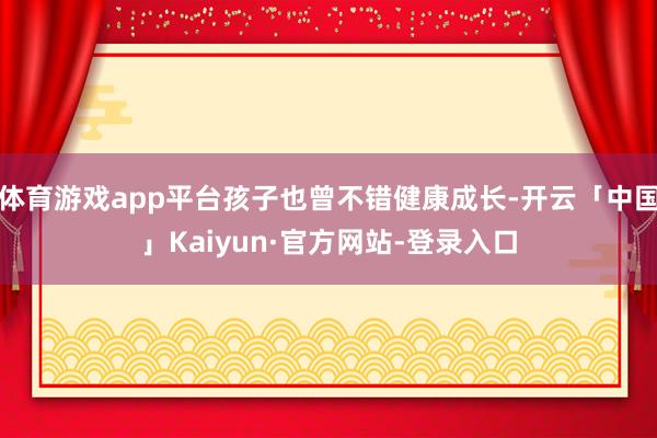 体育游戏app平台孩子也曾不错健康成长-开云「中国」Kaiyun·官方网站-登录入口