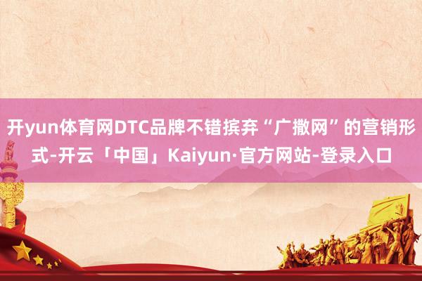 开yun体育网DTC品牌不错摈弃“广撒网”的营销形式-开云「中国」Kaiyun·官方网站-登录入口