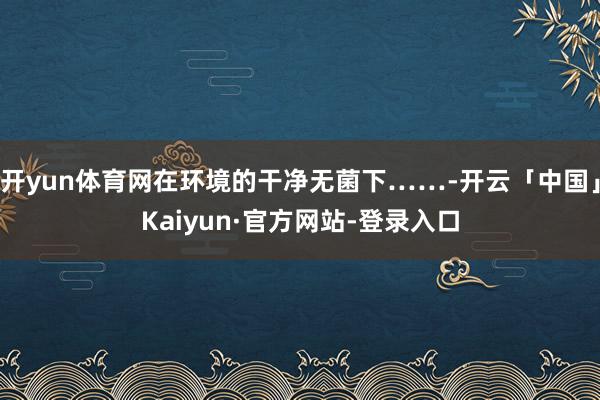 开yun体育网在环境的干净无菌下……-开云「中国」Kaiyun·官方网站-登录入口