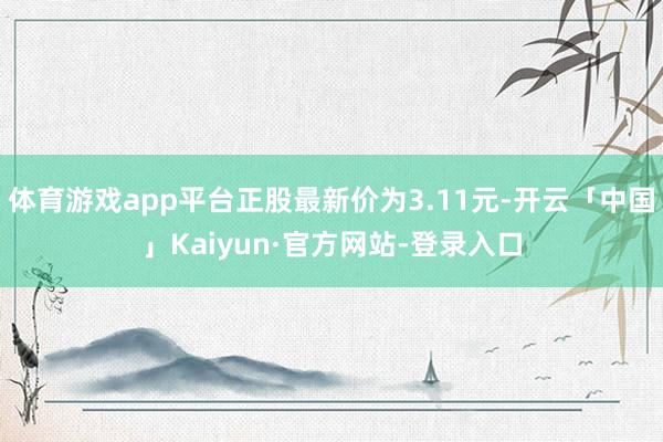 体育游戏app平台正股最新价为3.11元-开云「中国」Kaiyun·官方网站-登录入口
