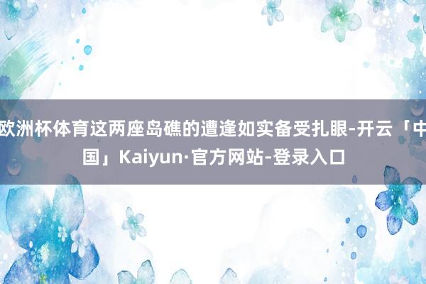 欧洲杯体育这两座岛礁的遭逢如实备受扎眼-开云「中国」Kaiyun·官方网站-登录入口