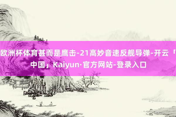 欧洲杯体育甚而是鹰击-21高妙音速反舰导弹-开云「中国」Kaiyun·官方网站-登录入口