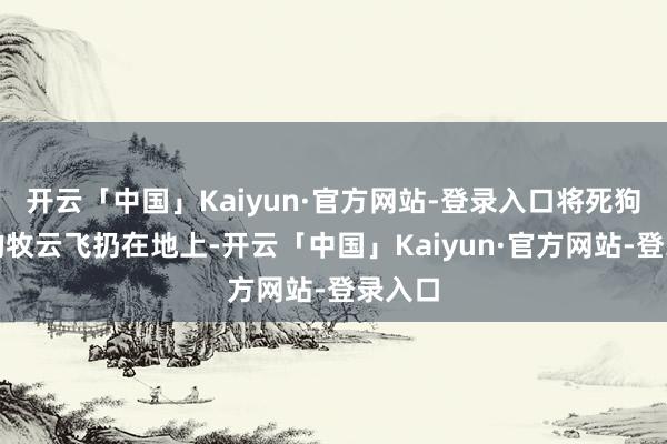 开云「中国」Kaiyun·官方网站-登录入口将死狗一般的牧云飞扔在地上-开云「中国」Kaiyun·官方网站-登录入口