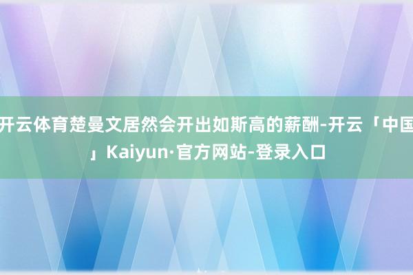 开云体育楚曼文居然会开出如斯高的薪酬-开云「中国」Kaiyun·官方网站-登录入口