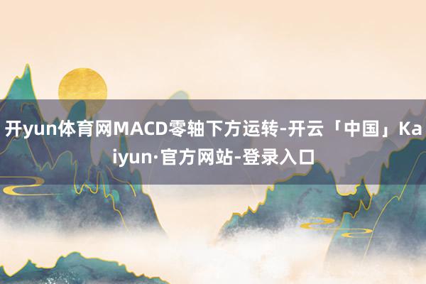 开yun体育网MACD零轴下方运转-开云「中国」Kaiyun·官方网站-登录入口