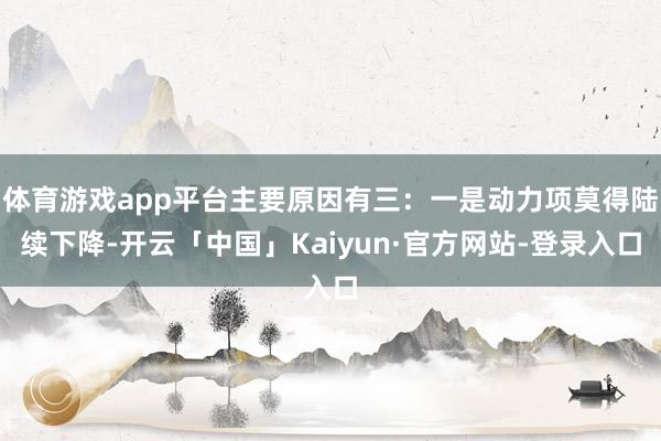 体育游戏app平台主要原因有三:一是动力项莫得陆续下降-开云「中国」Kaiyun·官方网站-登录入口