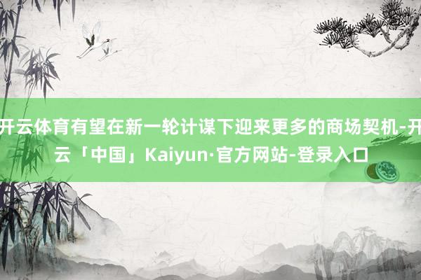 开云体育有望在新一轮计谋下迎来更多的商场契机-开云「中国」Kaiyun·官方网站-登录入口