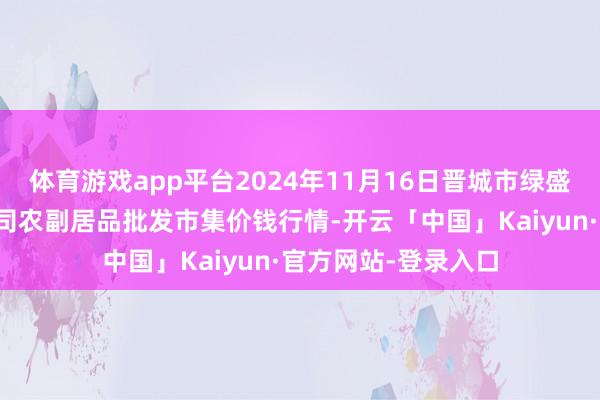 体育游戏app平台2024年11月16日晋城市绿盛农工商实业有限公司农副居品批发市集价钱行情-开云「中国」Kaiyun·官方网站-登录入口