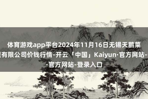 体育游戏app平台2024年11月16日无锡天鹏菜篮子工程有限公司价钱行情-开云「中国」Kaiyun·官方网站-登录入口