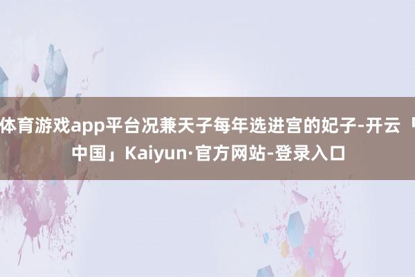 体育游戏app平台况兼天子每年选进宫的妃子-开云「中国」Kaiyun·官方网站-登录入口