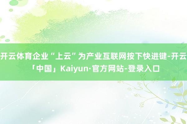 开云体育企业“上云”为产业互联网按下快进键-开云「中国」Kaiyun·官方网站-登录入口