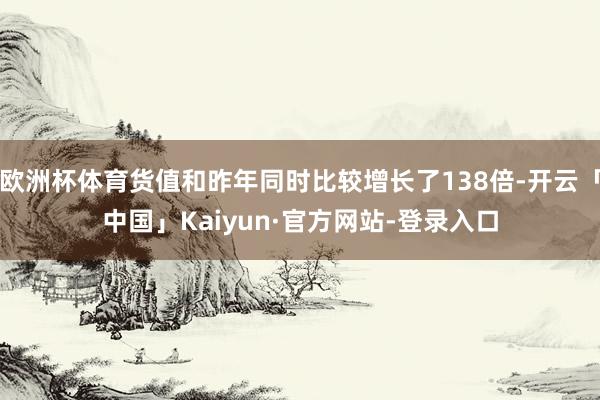 欧洲杯体育货值和昨年同时比较增长了138倍-开云「中国」Kaiyun·官方网站-登录入口