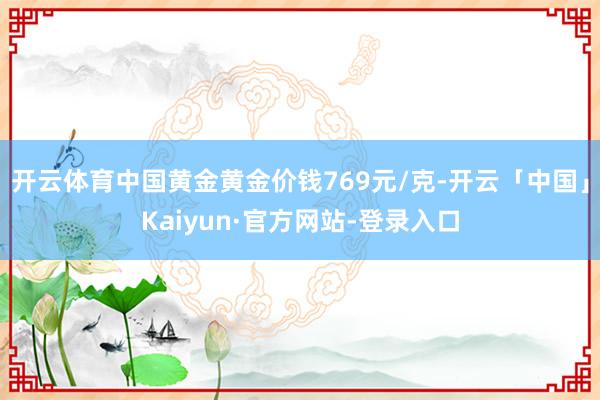 开云体育中国黄金黄金价钱769元/克-开云「中国」Kaiyun·官方网站-登录入口