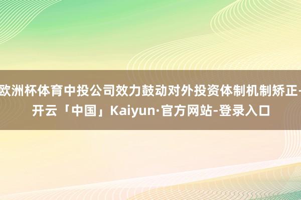 欧洲杯体育中投公司效力鼓动对外投资体制机制矫正-开云「中国」Kaiyun·官方网站-登录入口