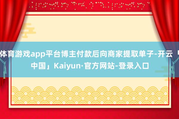 体育游戏app平台博主付款后向商家提取单子-开云「中国」Kaiyun·官方网站-登录入口