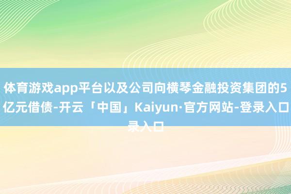 体育游戏app平台以及公司向横琴金融投资集团的5亿元借债-开云「中国」Kaiyun·官方网站-登录入口