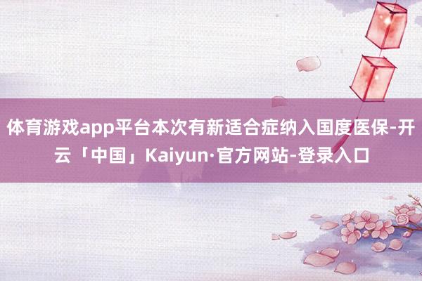 体育游戏app平台本次有新适合症纳入国度医保-开云「中国」Kaiyun·官方网站-登录入口