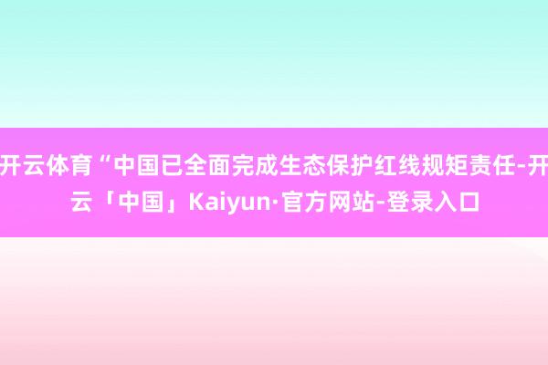 开云体育“中国已全面完成生态保护红线规矩责任-开云「中国」Kaiyun·官方网站-登录入口