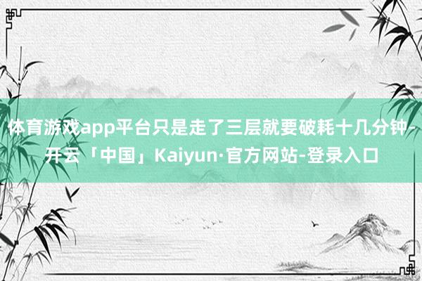 体育游戏app平台只是走了三层就要破耗十几分钟-开云「中国」Kaiyun·官方网站-登录入口