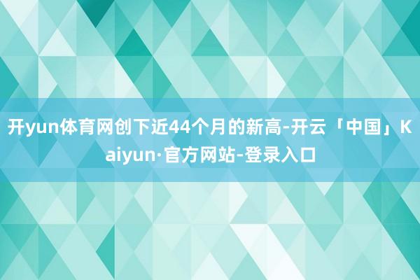 开yun体育网创下近44个月的新高-开云「中国」Kaiyun·官方网站-登录入口