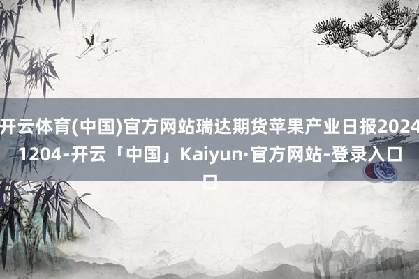 开云体育(中国)官方网站瑞达期货苹果产业日报20241204-开云「中国」Kaiyun·官方网站-登录入口