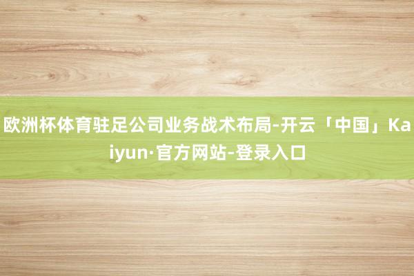 欧洲杯体育驻足公司业务战术布局-开云「中国」Kaiyun·官方网站-登录入口