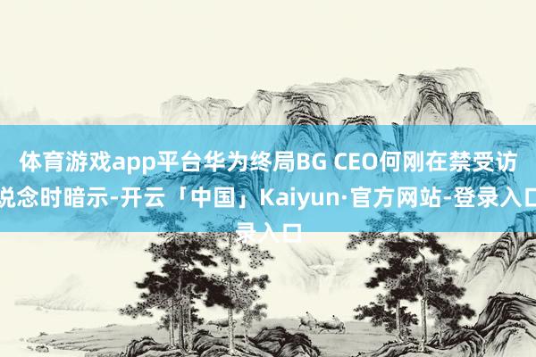 体育游戏app平台华为终局BG CEO何刚在禁受访说念时暗示-开云「中国」Kaiyun·官方网站-登录入口