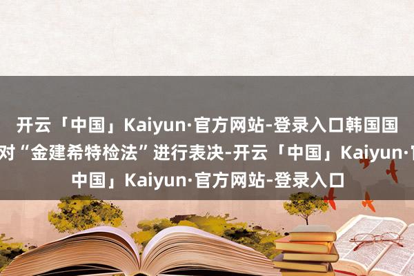 开云「中国」Kaiyun·官方网站-登录入口韩国国会整体会议领先将对“金建希特检法”进行表决-开云「中国」Kaiyun·官方网站-登录入口