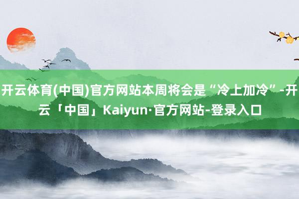 开云体育(中国)官方网站本周将会是“冷上加冷”-开云「中国」Kaiyun·官方网站-登录入口