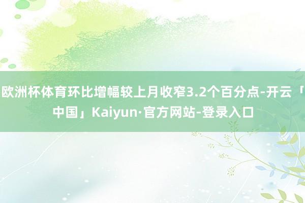 欧洲杯体育环比增幅较上月收窄3.2个百分点-开云「中国」Kaiyun·官方网站-登录入口