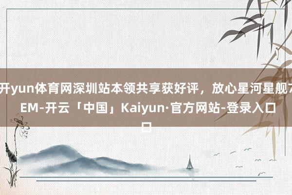 开yun体育网深圳站本领共享获好评，放心星河星舰7 EM-开云「中国」Kaiyun·官方网站-登录入口