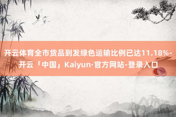 开云体育全市货品到发绿色运输比例已达11.18%-开云「中国」Kaiyun·官方网站-登录入口