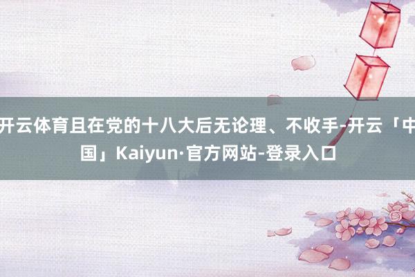 开云体育且在党的十八大后无论理、不收手-开云「中国」Kaiyun·官方网站-登录入口