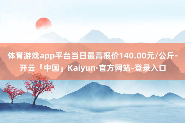 体育游戏app平台当日最高报价140.00元/公斤-开云「中国」Kaiyun·官方网站-登录入口
